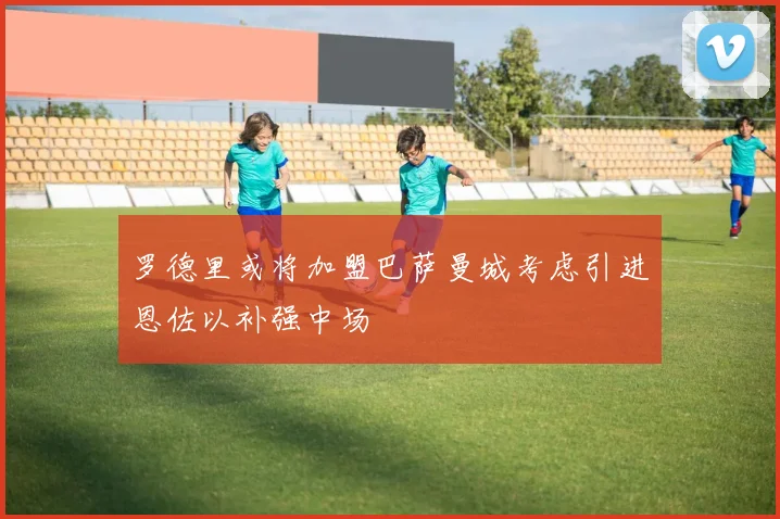 罗德里或将加盟巴萨曼城考虑引进恩佐以补强中场