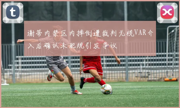 谢蒂内禁区内摔倒遭裁判无视VAR介入后确认未犯规引发争议