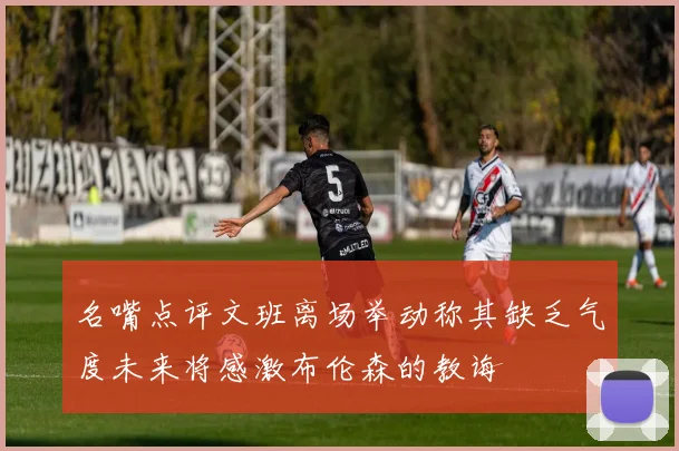 名嘴点评文班离场举动称其缺乏气度未来将感激布伦森的教诲