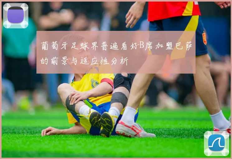 葡萄牙足球界普遍看好B席加盟巴萨的前景与适应性分析