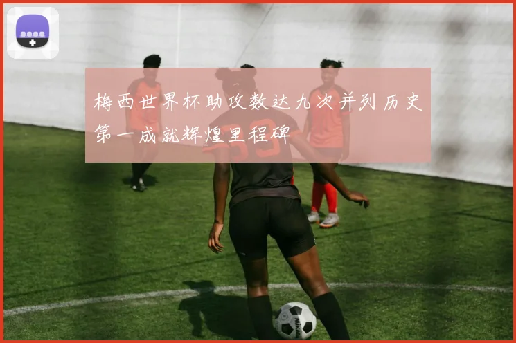 梅西世界杯助攻数达九次并列历史第一成就辉煌里程碑