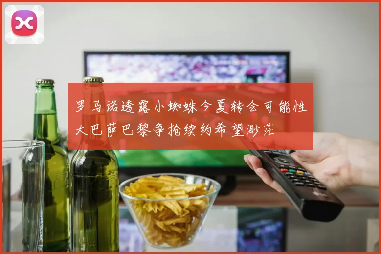 罗马诺透露小蜘蛛今夏转会可能性大巴萨巴黎争抢续约希望渺茫