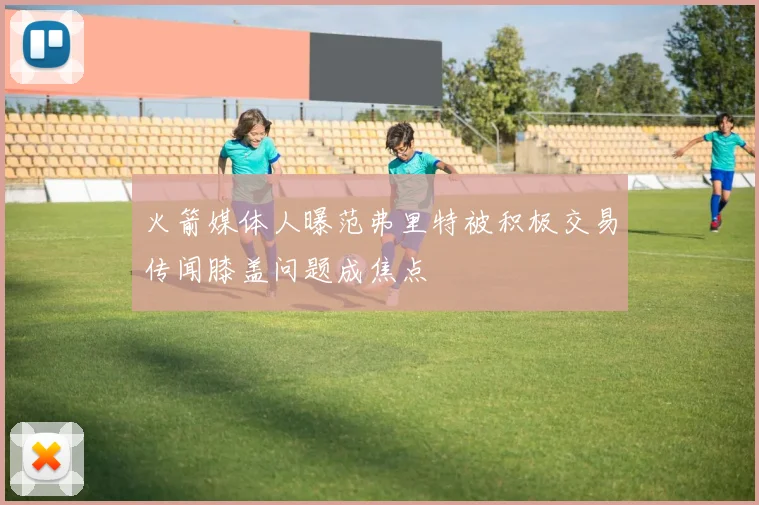 火箭媒体人曝范弗里特被积极交易传闻膝盖问题成焦点