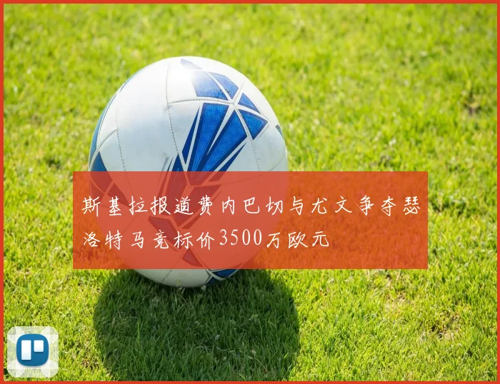 斯基拉报道费内巴切与尤文争夺瑟洛特马竞标价3500万欧元