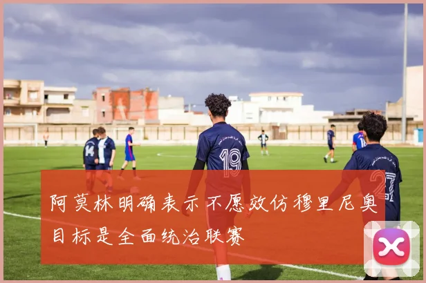阿莫林明确表示不愿效仿穆里尼奥目标是全面统治联赛