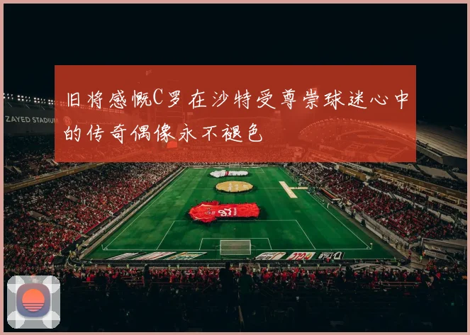 旧将感慨C罗在沙特受尊崇球迷心中的传奇偶像永不褪色