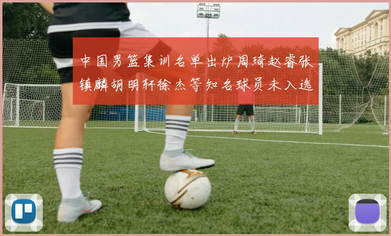 中国男篮集训名单出炉周琦赵睿张镇麟胡明轩徐杰等知名球员未入选