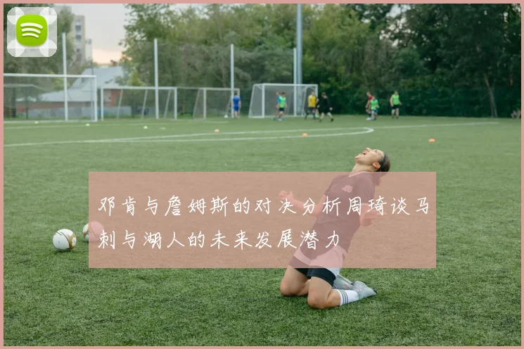 邓肯与詹姆斯的对决分析周琦谈马刺与湖人的未来发展潜力