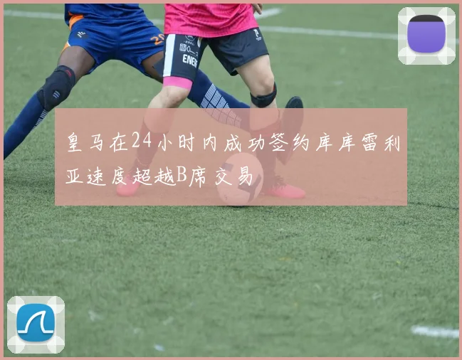 皇马在24小时内成功签约库库雷利亚速度超越B席交易