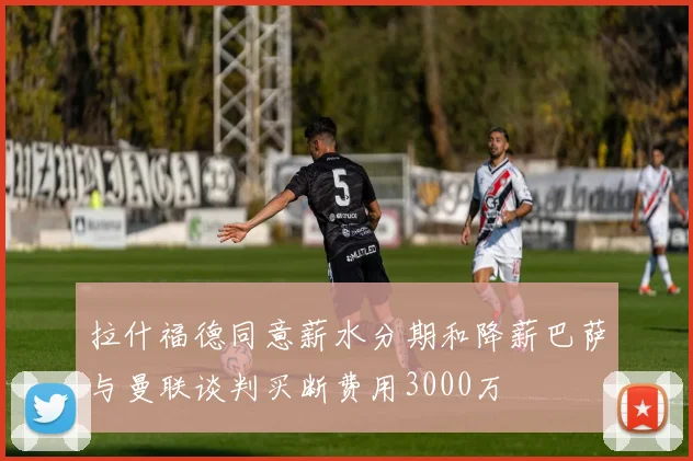 拉什福德同意薪水分期和降薪巴萨与曼联谈判买断费用3000万