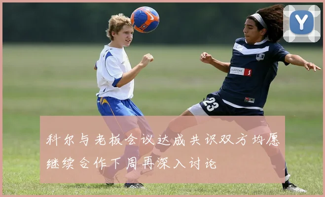 科尔与老板会议达成共识双方均愿继续合作下周再深入讨论