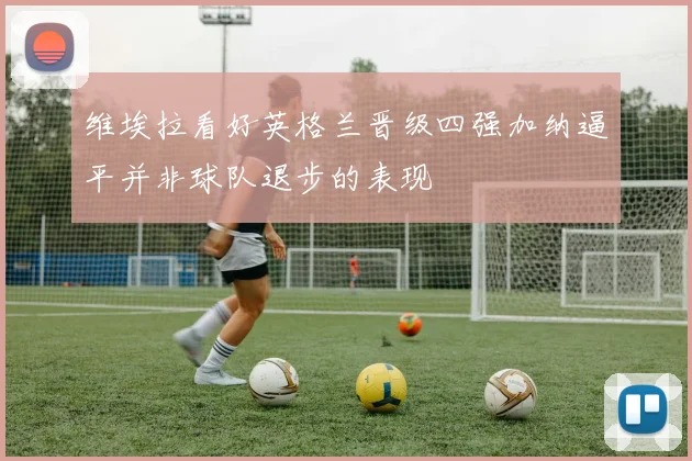维埃拉看好英格兰晋级四强加纳逼平并非球队退步的表现