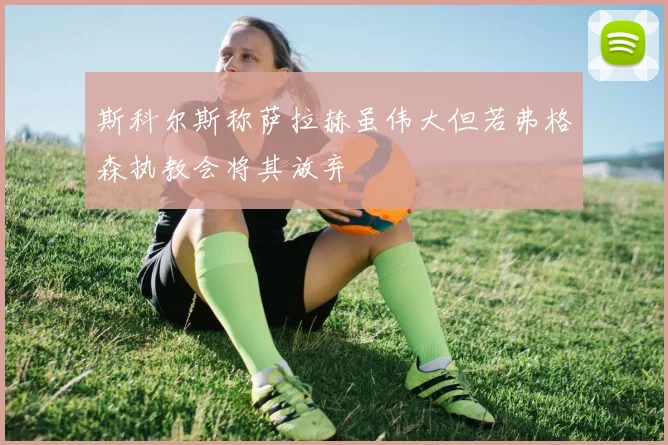 斯科尔斯称萨拉赫虽伟大但若弗格森执教会将其放弃