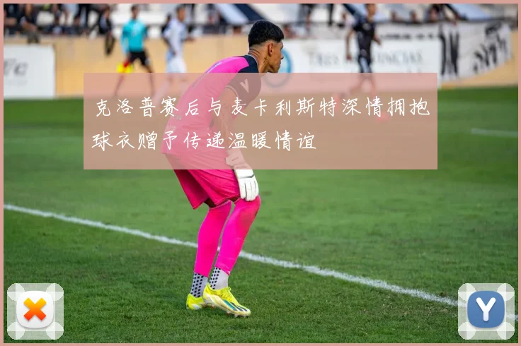 克洛普赛后与麦卡利斯特深情拥抱球衣赠予传递温暖情谊