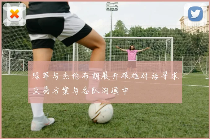 绿军与杰伦布朗展开艰难对话寻求交易方案与各队沟通中